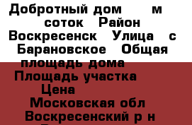 Добротный дом, 180 м2, 18 соток › Район ­ Воскресенск › Улица ­ с.Барановское › Общая площадь дома ­ 180 › Площадь участка ­ 18 › Цена ­ 4 600 000 - Московская обл., Воскресенский р-н, Воскресенск г. Недвижимость » Дома, коттеджи, дачи продажа   . Московская обл.